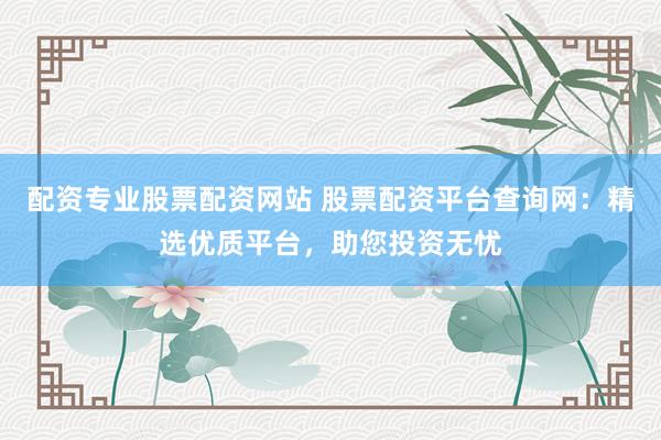 配资专业股票配资网站 股票配资平台查询网：精选优质平台，助您投资无忧