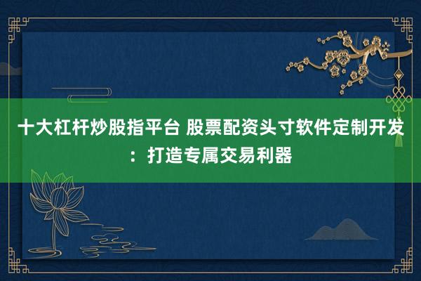 十大杠杆炒股指平台 股票配资头寸软件定制开发：打造专属交易利器