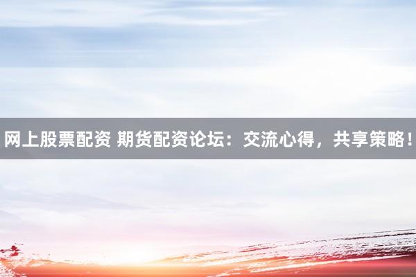 网上股票配资 期货配资论坛：交流心得，共享策略！