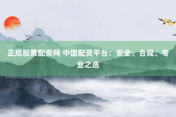 正规股票配资网 中国配资平台：安全、合规、专业之选