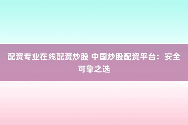 配资专业在线配资炒股 中国炒股配资平台：安全可靠之选