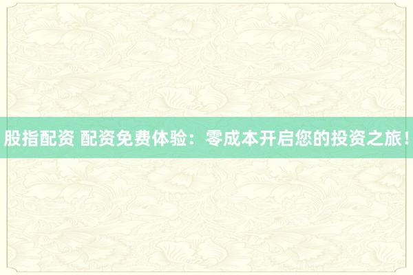股指配资 配资免费体验：零成本开启您的投资之旅！