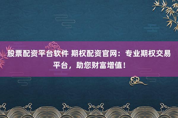 股票配资平台软件 期权配资官网：专业期权交易平台，助您财富增值！