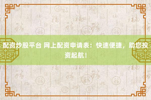 配资炒股平台 网上配资申请表：快速便捷，助您投资起航！
