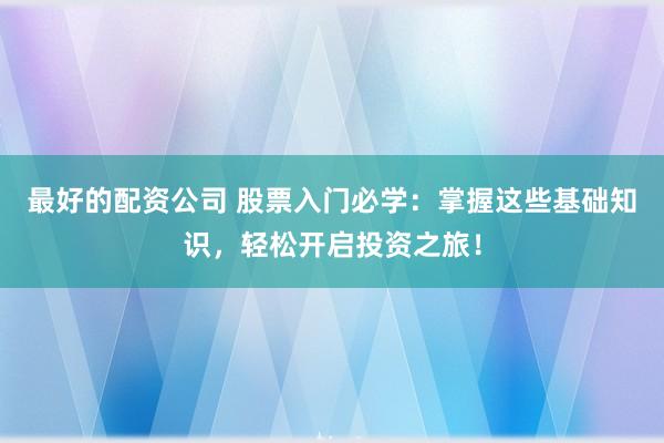 最好的配资公司 股票入门必学：掌握这些基础知识，轻松开启投资之旅！