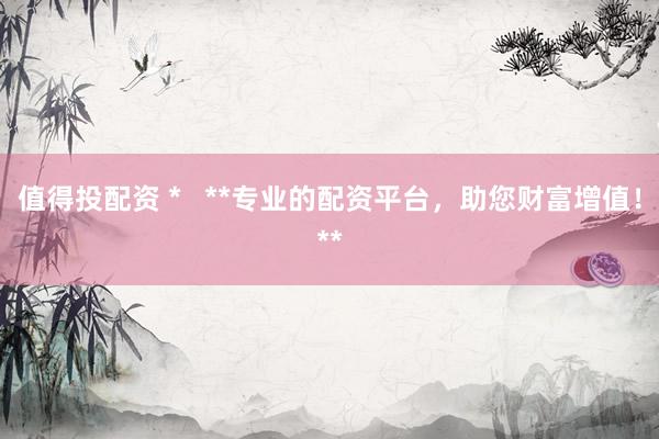 值得投配资 *   **专业的配资平台，助您财富增值！**