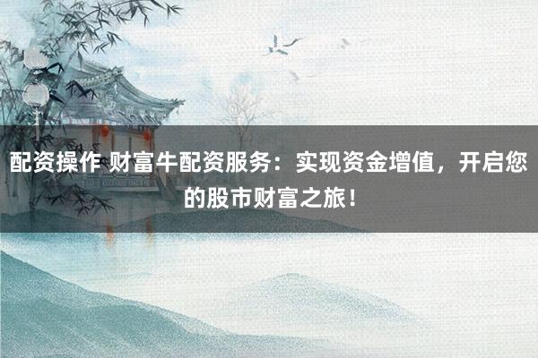 配资操作 财富牛配资服务：实现资金增值，开启您的股市财富之旅！