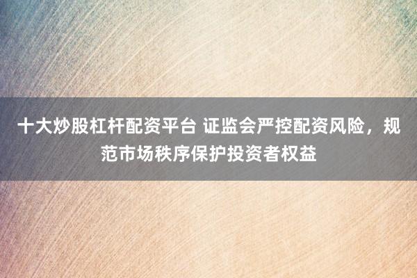 十大炒股杠杆配资平台 证监会严控配资风险，规范市场秩序保护投资者权益