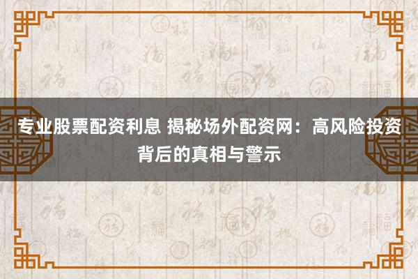 专业股票配资利息 揭秘场外配资网：高风险投资背后的真相与警示