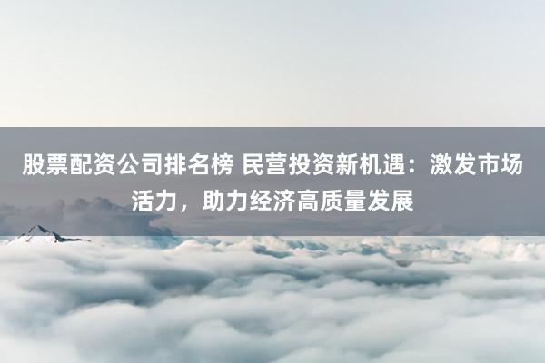 股票配资公司排名榜 民营投资新机遇：激发市场活力，助力经济高质量发展