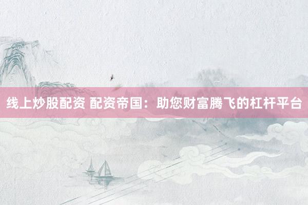 线上炒股配资 配资帝国：助您财富腾飞的杠杆平台