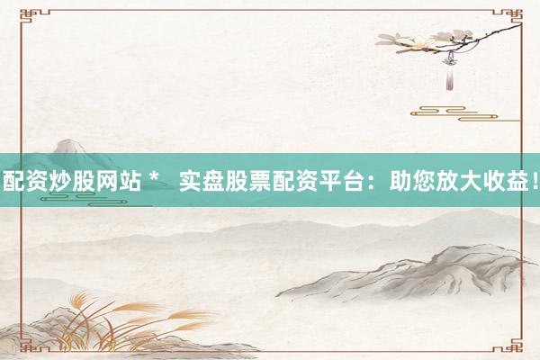 配资炒股网站 *   实盘股票配资平台：助您放大收益！