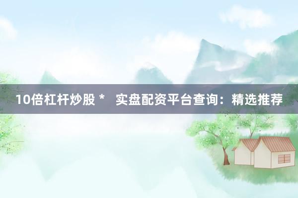 10倍杠杆炒股 *   实盘配资平台查询：精选推荐
