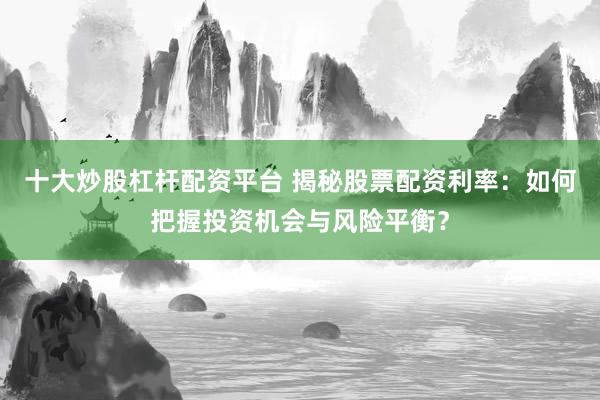 十大炒股杠杆配资平台 揭秘股票配资利率：如何把握投资机会与风险平衡？