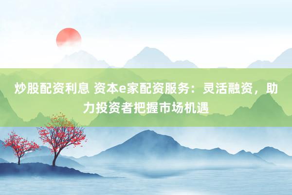 炒股配资利息 资本e家配资服务：灵活融资，助力投资者把握市场机遇