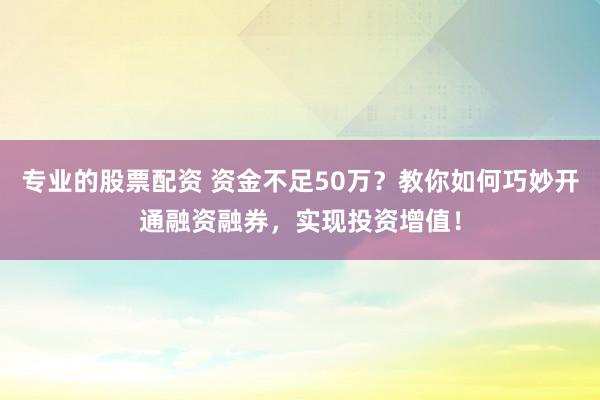 专业的股票配资 资金不足50万？教你如何巧妙开通融资融券，实现投资增值！