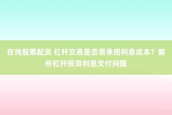 在线股票配资 杠杆交易是否需承担利息成本？解析杠杆投资利息支付问题