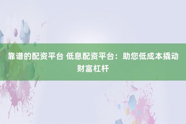 靠谱的配资平台 低息配资平台：助您低成本撬动财富杠杆