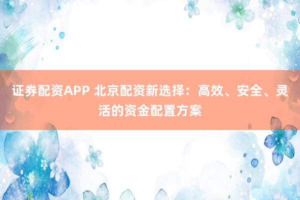 证券配资APP 北京配资新选择：高效、安全、灵活的资金配置方案