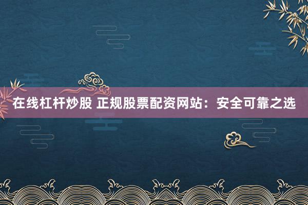 在线杠杆炒股 正规股票配资网站：安全可靠之选