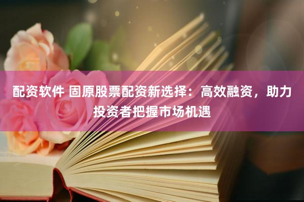 配资软件 固原股票配资新选择：高效融资，助力投资者把握市场机遇