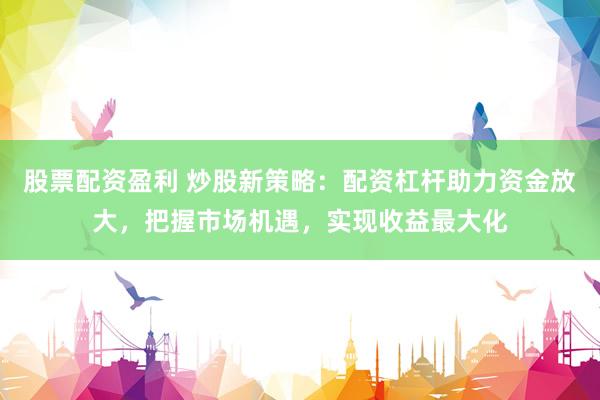 股票配资盈利 炒股新策略：配资杠杆助力资金放大，把握市场机遇，实现收益最大化