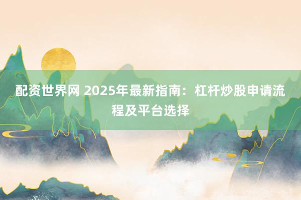 配资世界网 2025年最新指南：杠杆炒股申请流程及平台选择