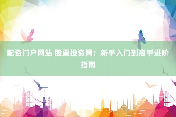 配资门户网站 股票投资网：新手入门到高手进阶指南