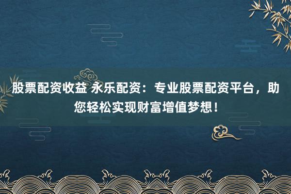 股票配资收益 永乐配资：专业股票配资平台，助您轻松实现财富增值梦想！