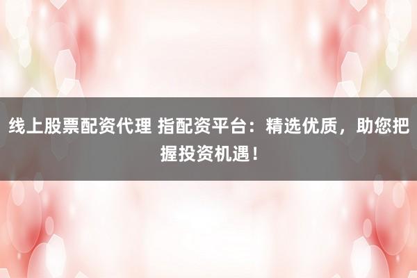 线上股票配资代理 指配资平台：精选优质，助您把握投资机遇！