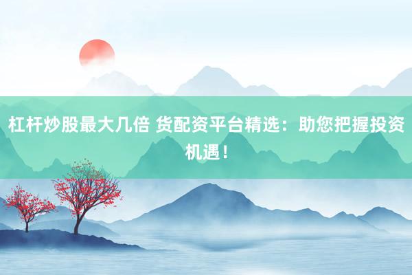 杠杆炒股最大几倍 货配资平台精选：助您把握投资机遇！