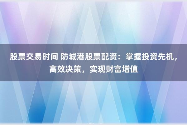 股票交易时间 防城港股票配资：掌握投资先机，高效决策，实现财富增值