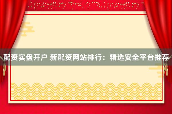 配资实盘开户 新配资网站排行：精选安全平台推荐