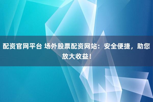 配资官网平台 场外股票配资网站：安全便捷，助您放大收益！
