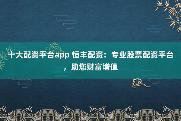 十大配资平台app 恒丰配资：专业股票配资平台，助您财富增值