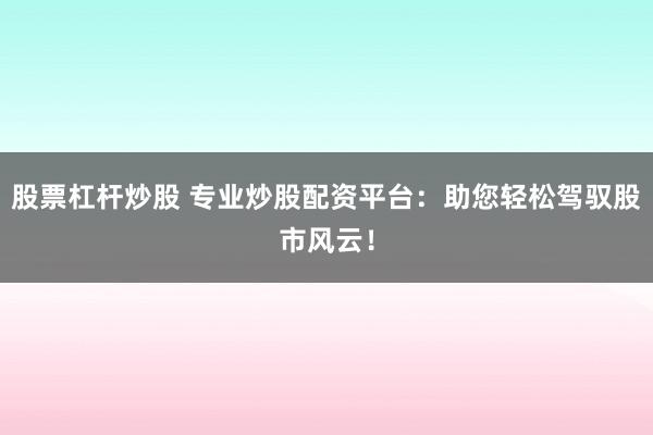 股票杠杆炒股 专业炒股配资平台：助您轻松驾驭股市风云！