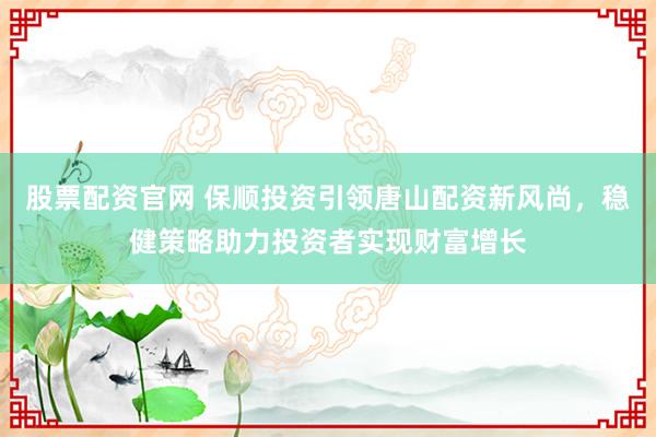 股票配资官网 保顺投资引领唐山配资新风尚，稳健策略助力投资者实现财富增长