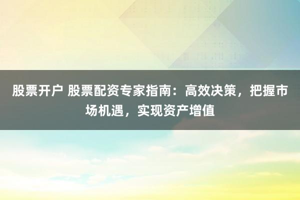 股票开户 股票配资专家指南：高效决策，把握市场机遇，实现资产增值
