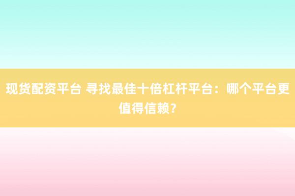 现货配资平台 寻找最佳十倍杠杆平台：哪个平台更值得信赖？