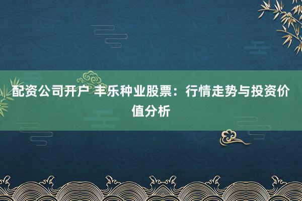 配资公司开户 丰乐种业股票：行情走势与投资价值分析