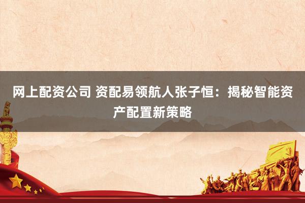 网上配资公司 资配易领航人张子恒：揭秘智能资产配置新策略
