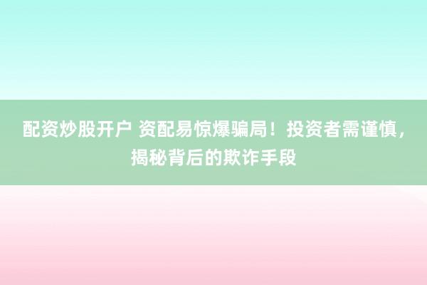 配资炒股开户 资配易惊爆骗局！投资者需谨慎，揭秘背后的欺诈手段