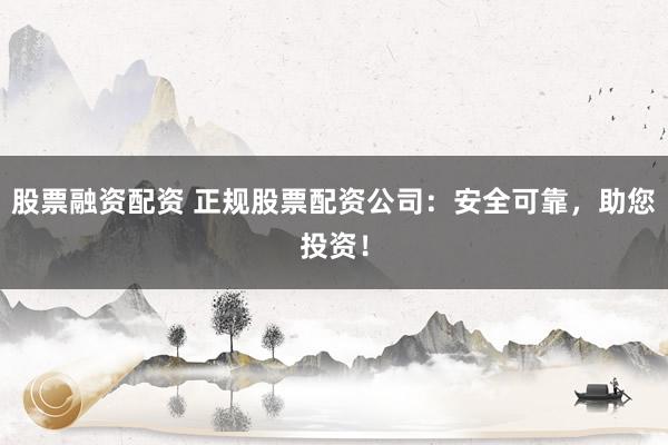 股票融资配资 正规股票配资公司：安全可靠，助您投资！