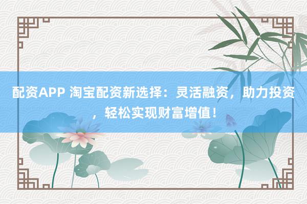 配资APP 淘宝配资新选择：灵活融资，助力投资，轻松实现财富增值！