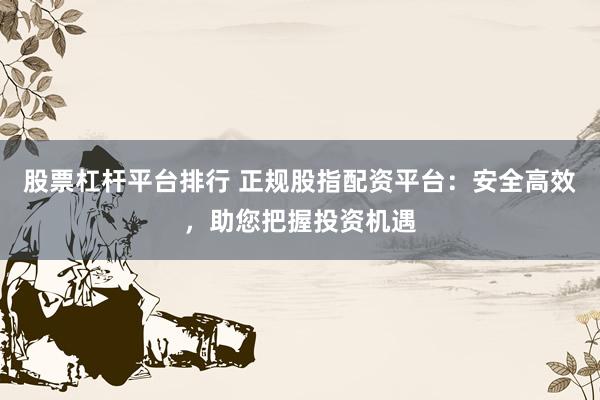 股票杠杆平台排行 正规股指配资平台：安全高效，助您把握投资机遇