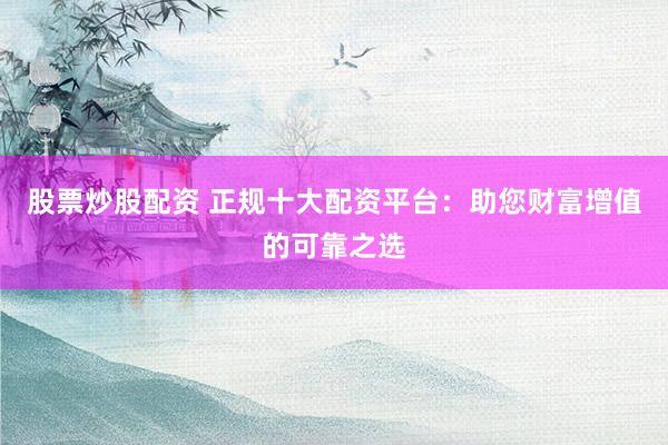 股票炒股配资 正规十大配资平台：助您财富增值的可靠之选