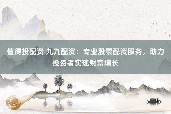 值得投配资 九九配资：专业股票配资服务，助力投资者实现财富增长