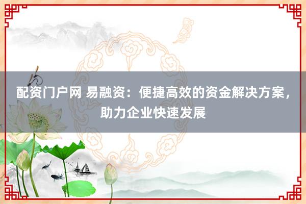 配资门户网 易融资：便捷高效的资金解决方案，助力企业快速发展