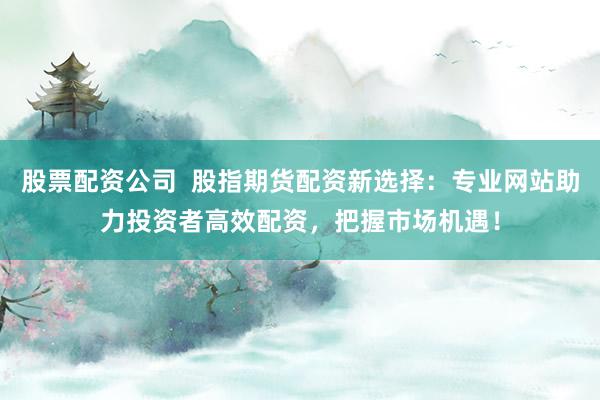 股票配资公司  股指期货配资新选择：专业网站助力投资者高效配资，把握市场机遇！