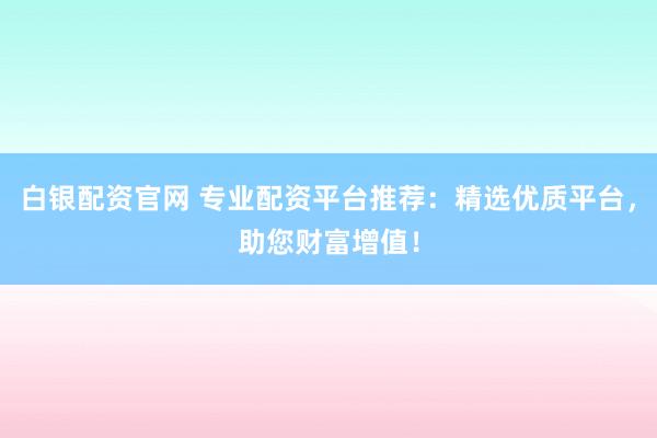 白银配资官网 专业配资平台推荐：精选优质平台，助您财富增值！